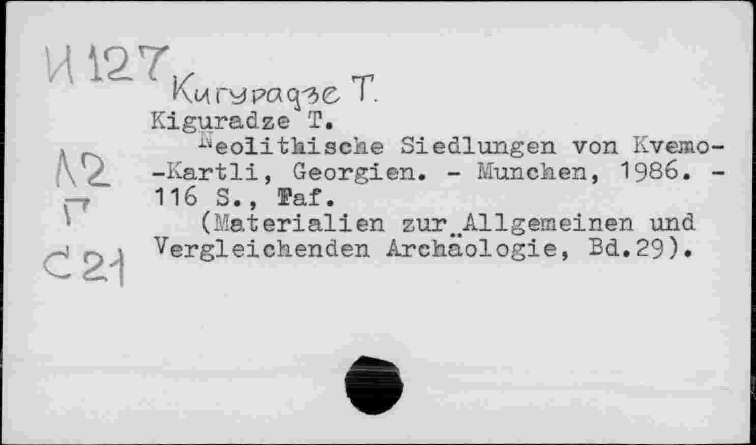 ﻿Нигера ср С T.
Kiguradze T.
№
Г
С 21
"eolithische Siedlungen von Kvemo--Kartli, Georgien. - München, 1986. -116 S., Faf.
(Materialien zur^Allgemeinen und Vergleichenden Archäologie, Bd.29).